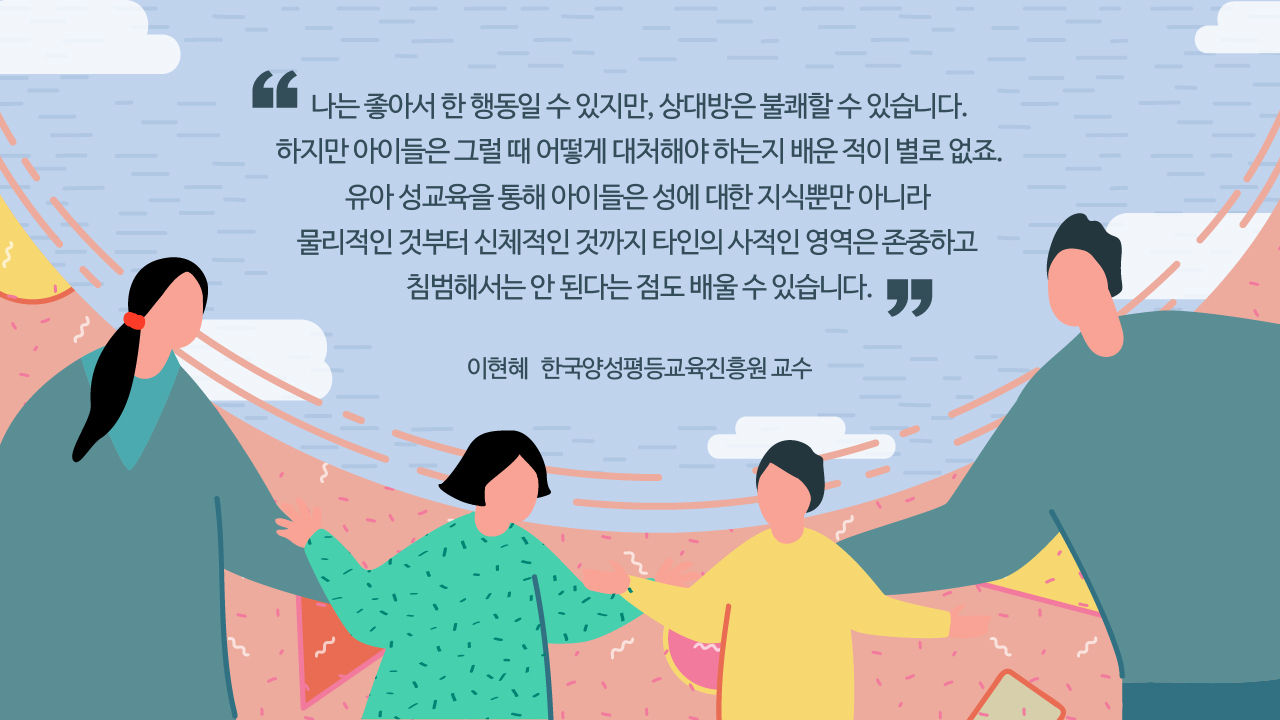 *그래픽
[이현혜/한국양성평등교육진흥원 교수]
"나는 좋아서 한 행동일 수 있지만, 상대방은 불쾌할 수 있습니다. 하지만 아이들은 그럴 때 어떻게 대처해야 하는지 배운 적이 별로 없죠. 유아 성교육을 통해 아이들은 성에 대한 지식뿐만 아니라 물리적인 것부터 신체적인 것까지 타인의 사적인 영역은 존중하고 침범해서는 안 된다는 점도 배울 수 있습니다." //