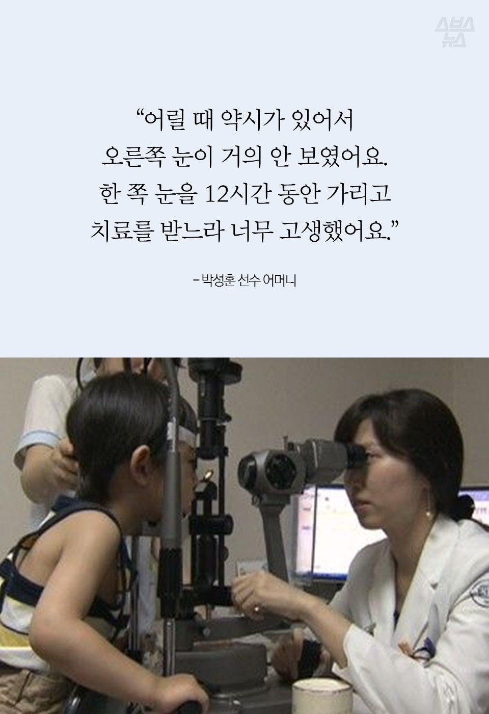 “어릴 때 약시가 있어서 
오른쪽 눈이 거의 안 보였어요. 
한 쪽 눈을 12시간 동안 가리고
치료를 받느라 너무 고생했어요.” 

- 박성훈 선수 어머니