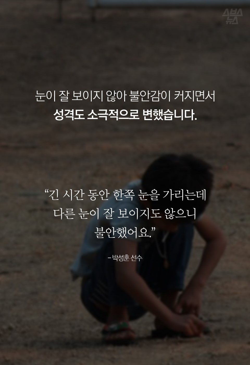 눈이 잘 보이지 않아 불안감이 커지면서 성격도 소극적으로 변했습니다.

“긴 시간 동안 한쪽 눈을 가리는데 다른 눈이 잘 보이지도 않으니
불안했어요.”

- 박성훈 선수