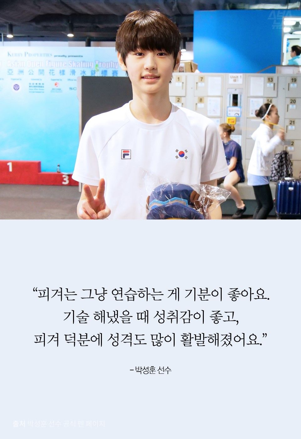 “피겨는 그냥 연습하는 게 기분이 좋아요. 기술 해냈을 때 성취감이 좋고, 피겨 덕분에 성격도 많이 활발해졌어요.”

- 박성훈 선수