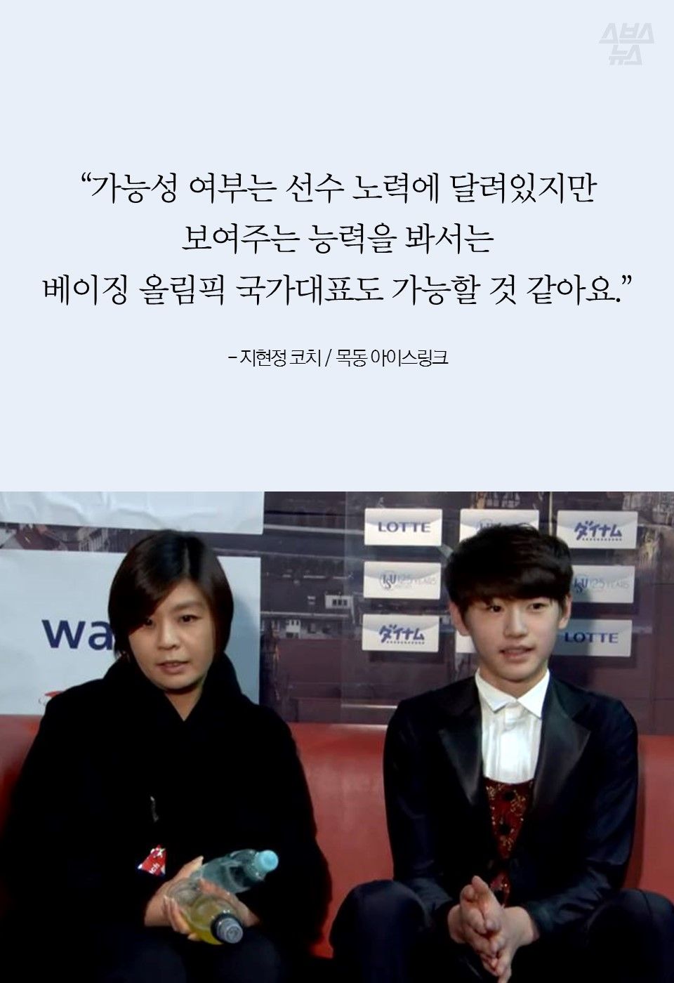 “가능성 여부는 선수 노력에 달려있지만 보여주는 능력을 봐서는 베이징 올림픽 국가대표도 가능할 것 같아요.” 

- 지현정 코치 / 목동 아이스링크