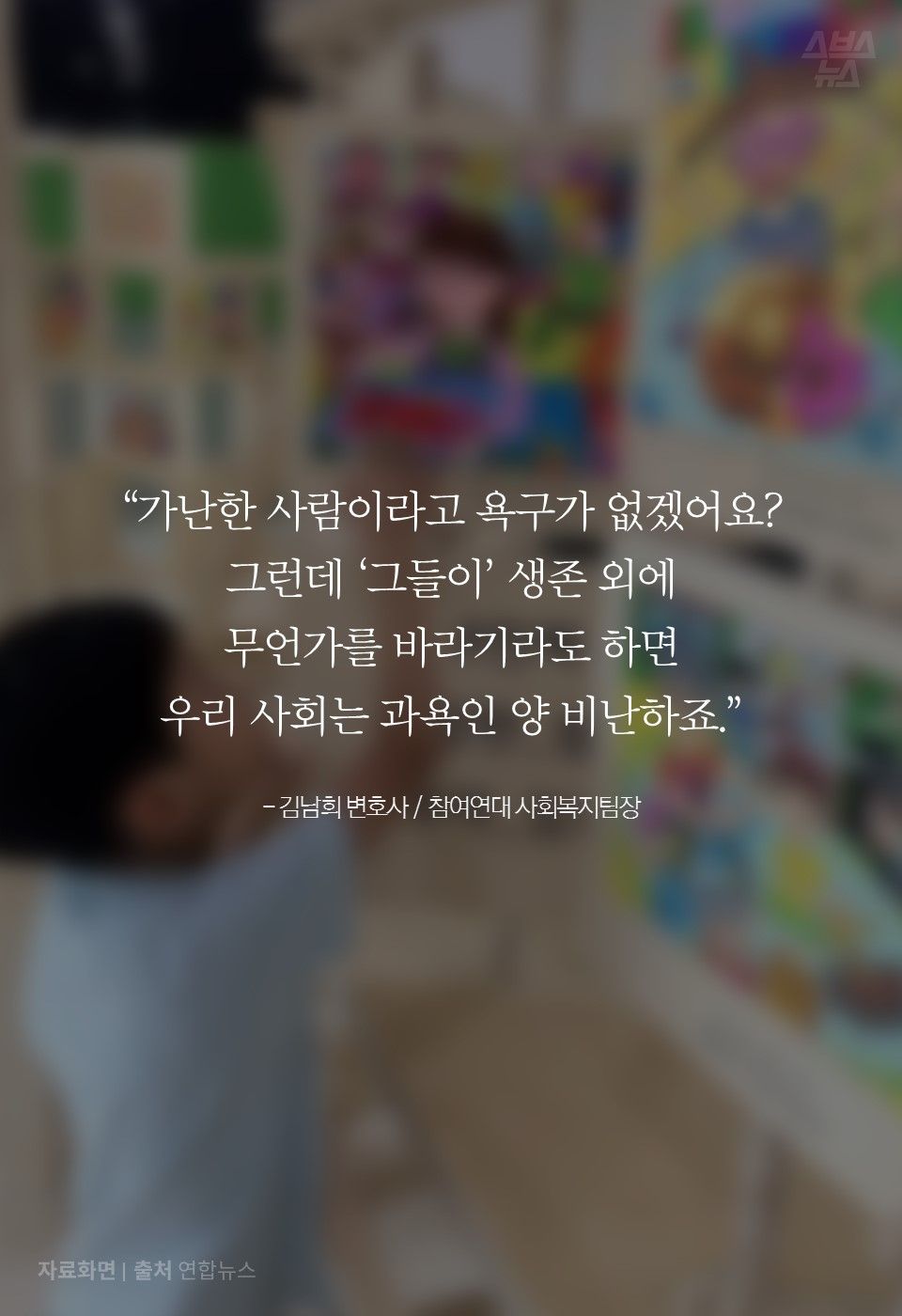 “가난한 사람이라고 욕구가 없겠어요?
그런데 ‘그들이’ 생존 외에 
무언가를 바라기라도 하면 
우리 사회는 과욕인 양 비난하죠.”

- 김남희 변호사 / 참여연대 사회복지팀장