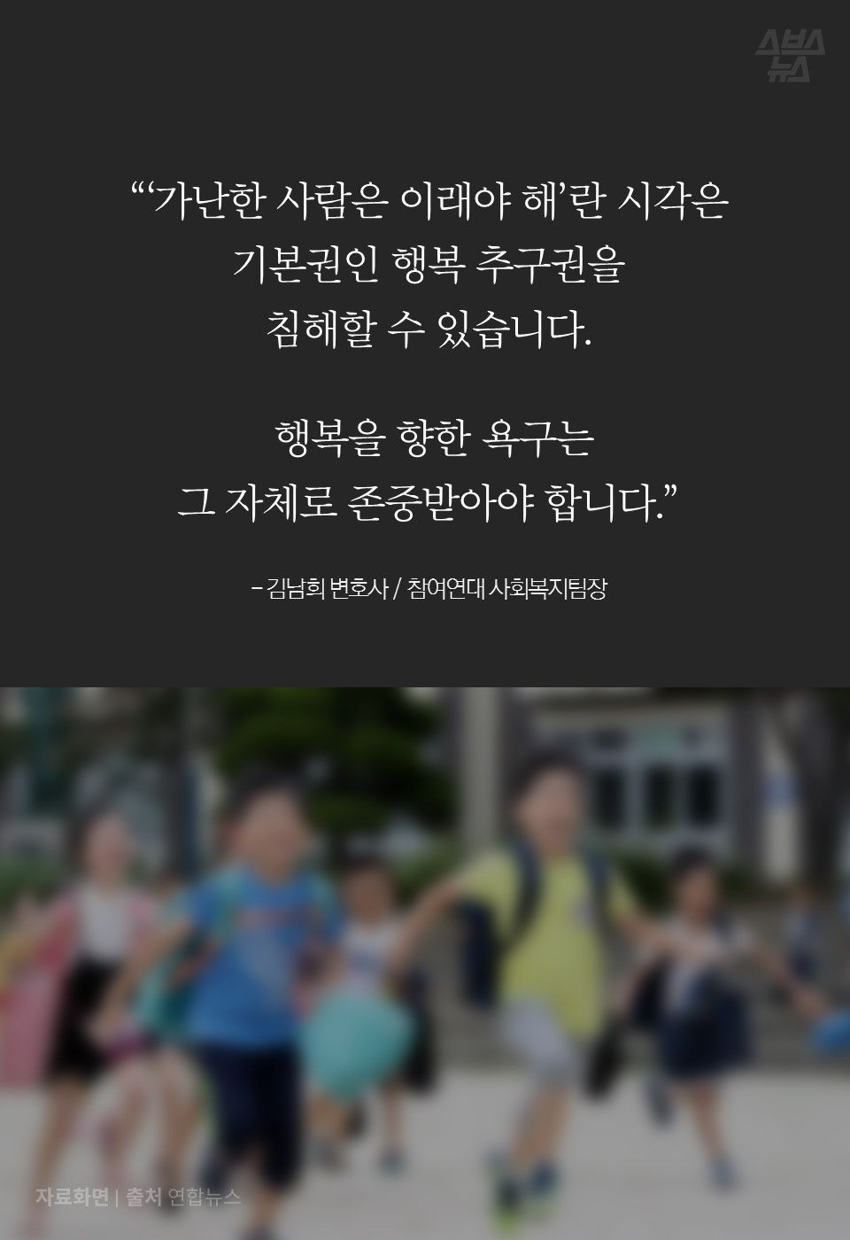 “‘가난한 사람은 이래야 해’란 시각은 
기본권인 행복 추구권을 
침해할 수 있습니다.
 
 행복을 향한 욕구는 
그 자체로 존중받아야 합니다.”

- 김남희 변호사 / 참여연대 사회복지팀장
