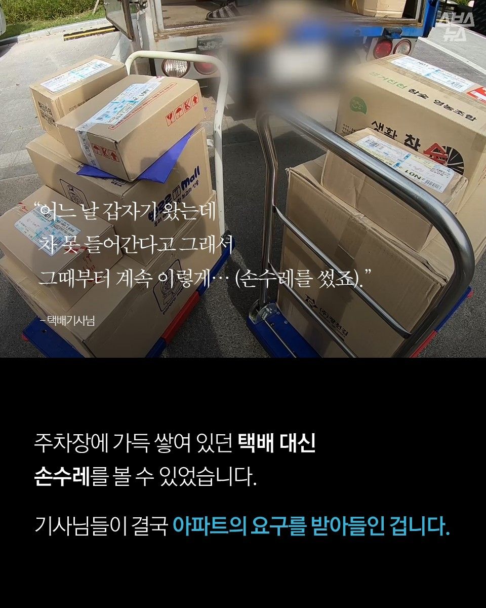"어느 날 갑자기 왔는데 차 못 들어간다고 그래서 그때부터 계속 이렇게… (손수레를 썼죠)." - 택배기사님



주차장에 가득 쌓여 있던 택배 대신 손수레를 볼 수 있었습니다.
기사님들이 결국 아파트의 요구를 받아들인 겁니다.