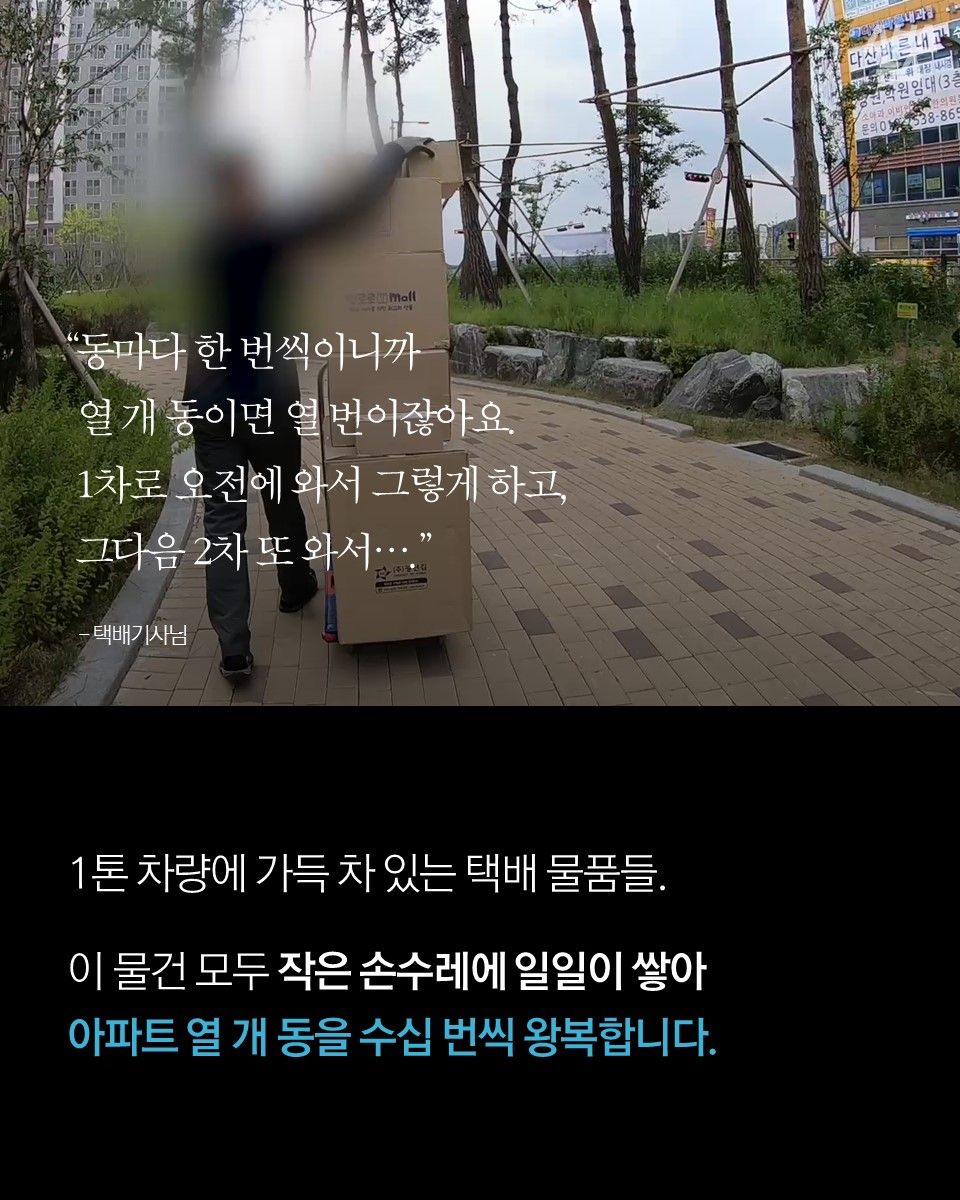 "동마다 한 번씩이니까 
열 개 동이면 열 번이잖아요. 
1차로 오전에 와서 그렇게 하고, 그다음 2차 또 와서…." - 택배기사님

1톤 차량에 가득 차 있는 택배 물품들.
이 물건 모두 작은 손수레에 일일이 쌓아 아파트 열 개 동을 수십 번씩 왕복합니다.