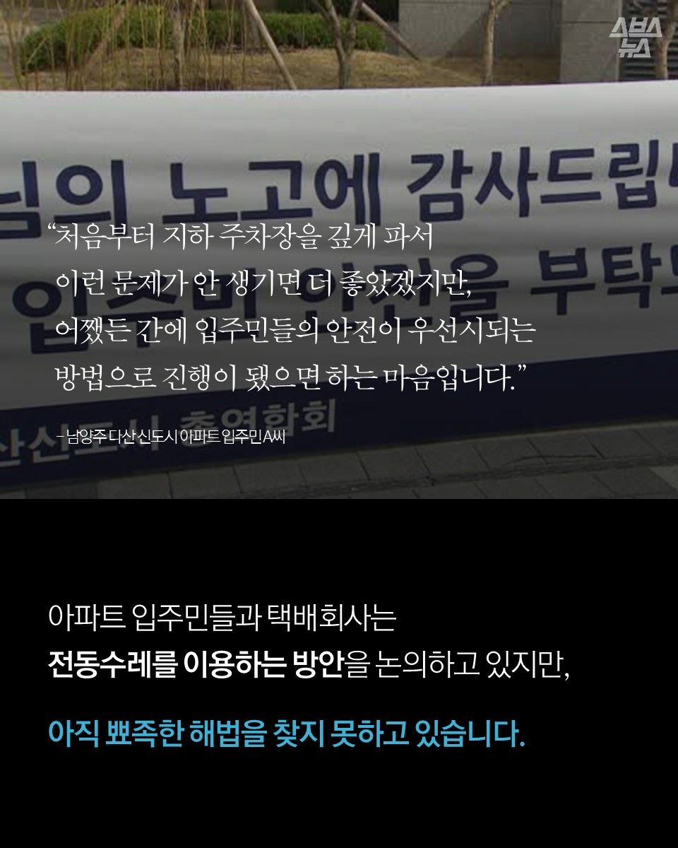 "처음부터 지하 주차장을 깊게 파서 이런 문제가 안 생기면 더 좋았겠지만, 어쨌든 간에 입주민들의 안전이 우선시되는 방법으로 진행이 됐으면 하는 마음입니다." - 남양주 다산 신도시 아파트 입주민 A씨

아파트 입주민들과 택배회사는 전동수레를 이용하는 방안을 논의하고 있지만, 아직 뾰족한 해법을 찾지 못하고 있습니다.