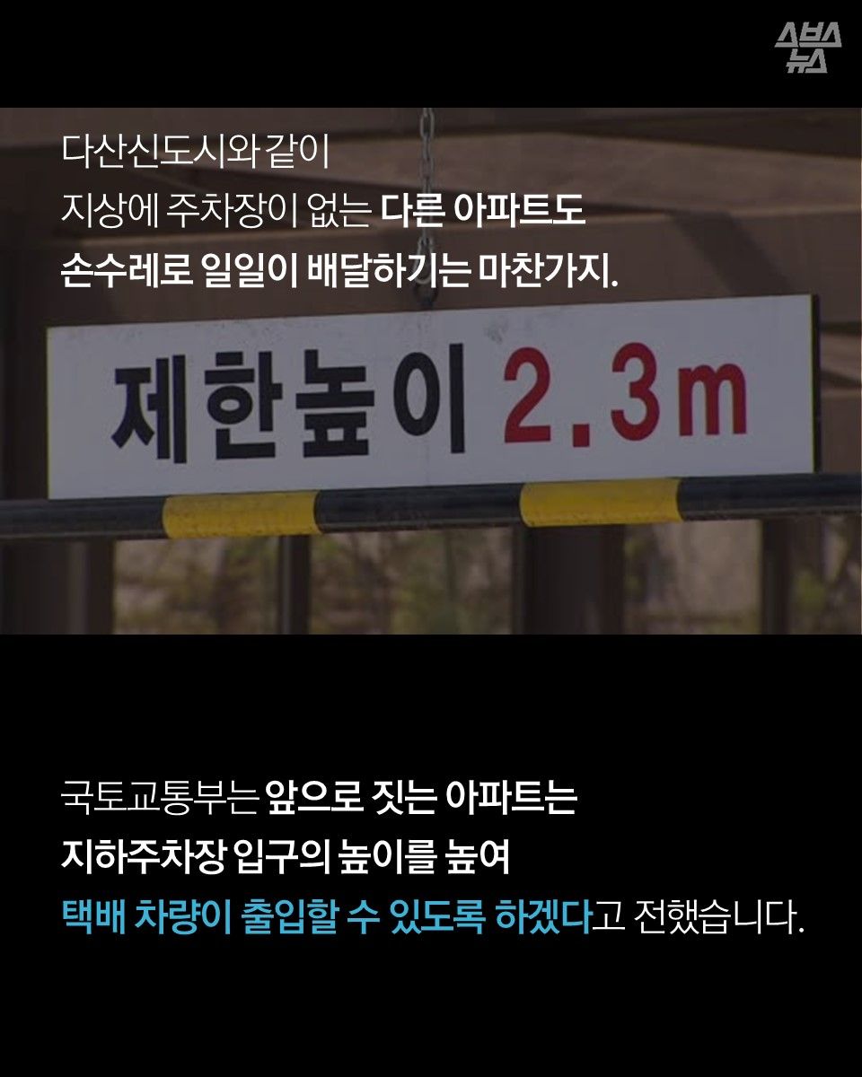 다산신도시와 같이 지상에 주차장이 없는 다른 아파트도 손수레로 일일이 배달하기는 마찬가지.

국토교통부는 앞으로 짓는 아파트는 지하주차장 입구의 높이를 높여 택배 차량이 출입할 수 있도록 하겠다고 전했습니다.