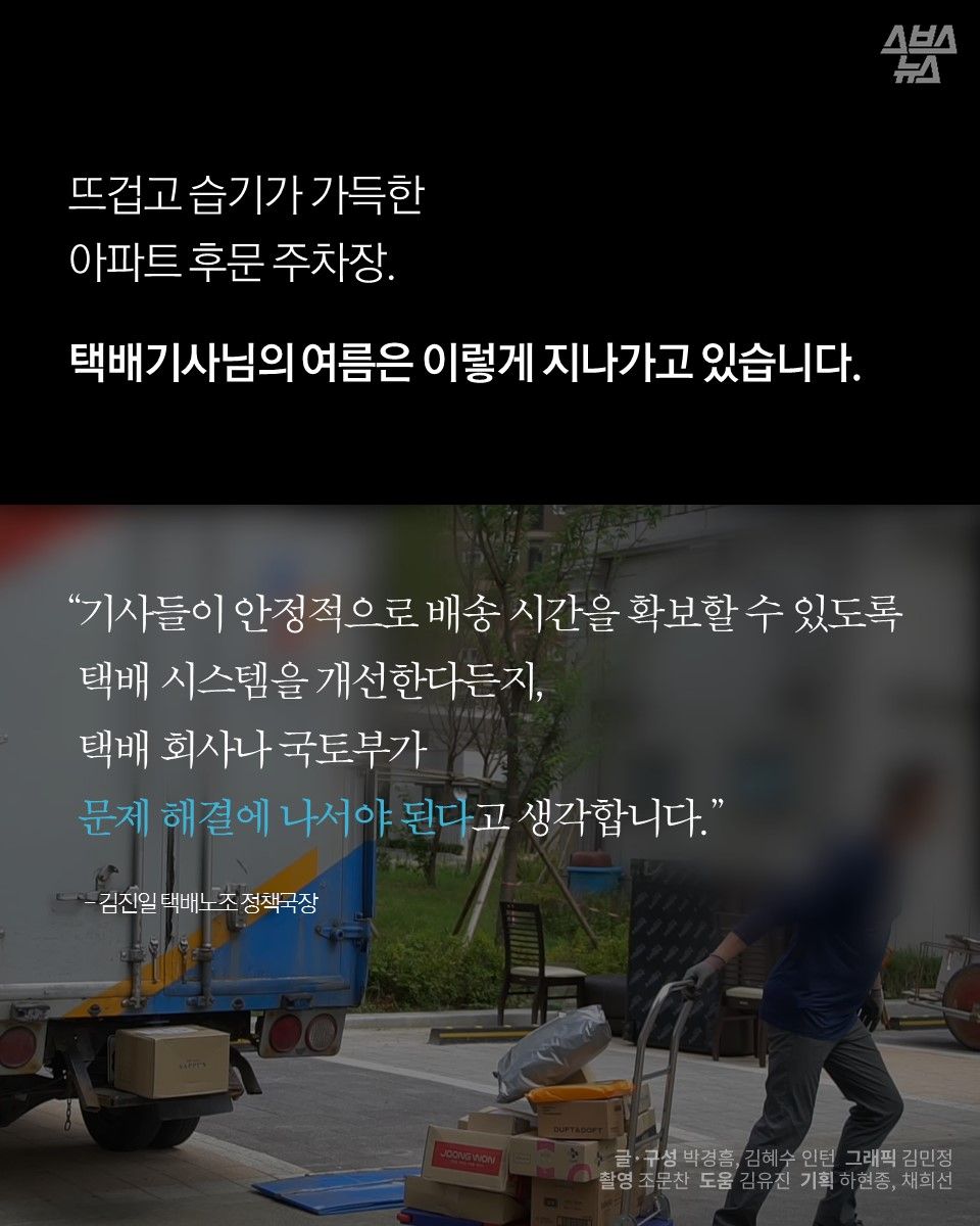 뜨겁고 습기가 가득한 아파트 후문 주차장.
택배기사님의 여름은 이렇게 지나가고 있습니다.

"기사들이 안정적으로 배송 시간을 확보할 수 있도록 택배 시스템을 개선한다든지, 택배 회사나 국토부가 문제 해결에 나서야 된다고 생각합니다." -김진일 택배노조 정책국장
